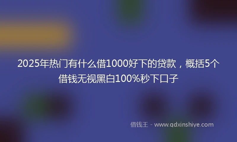2025年热门有什么借1000好下的贷款，概括5个借钱无视黑白100%秒下口子