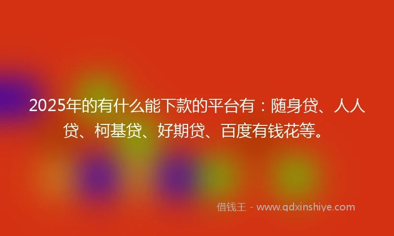 2025年的有什么能下款的平台有：随身贷、人人贷、柯基贷、好期贷、百度有钱花等。