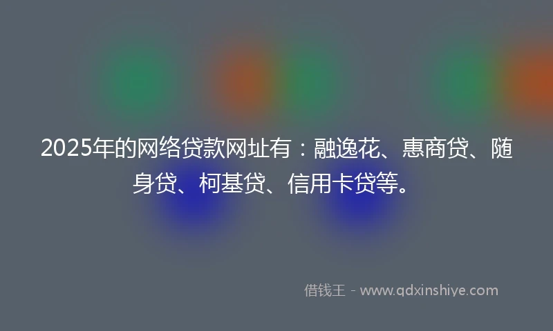 2025年的网络贷款网址有：融逸花、惠商贷、随身贷、柯基贷、信用卡贷等。