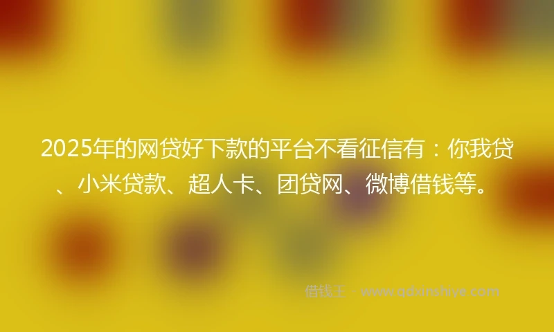 2025年的网贷好下款的平台不看征信有：你我贷、小米贷款、超人卡、团贷网、微博借钱等。