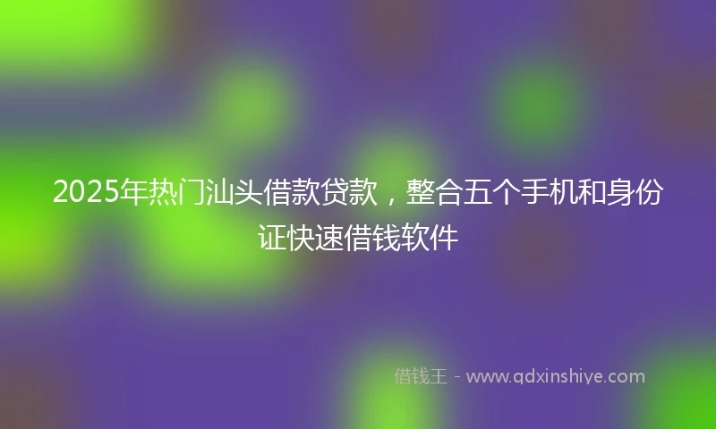 2025年热门汕头借款贷款，整合五个手机和身份证快速借钱软件