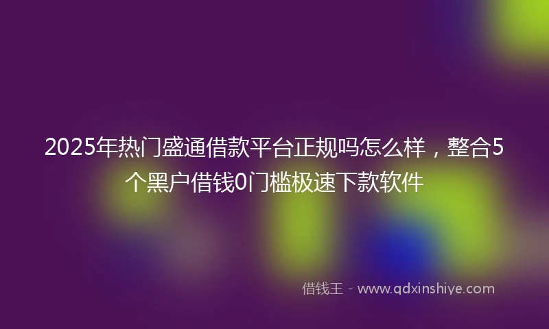 2025年热门盛通借款平台正规吗怎么样，整合5个黑户借钱0门槛极速下款软件