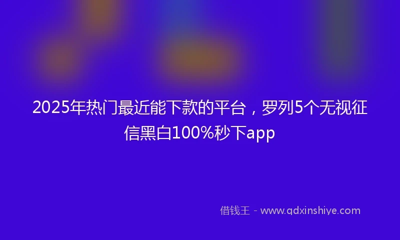 2025年热门最近能下款的平台，罗列5个无视征信黑白100%秒下app