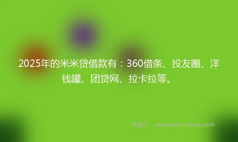 2025年的米米贷借款有：360借条、投友圈、洋钱罐、团贷网、拉卡拉等。