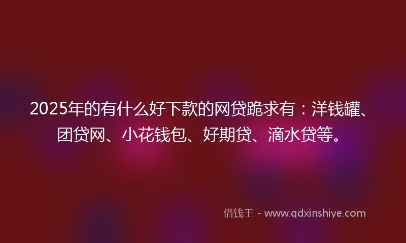 2025年的有什么好下款的网贷跪求有：洋钱罐、团贷网、小花钱包、好期贷、滴水贷等。