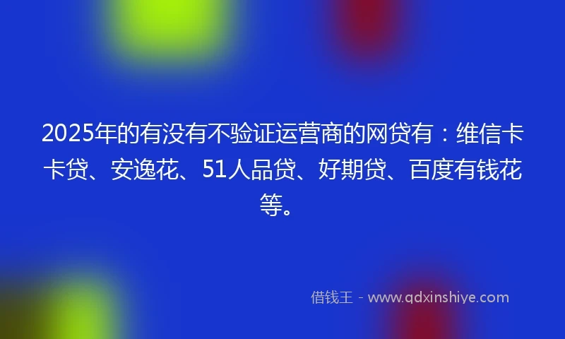 2025年的有没有不验证运营商的网贷有：维信卡卡贷、安逸花、51人品贷、好期贷、百度有钱花等。