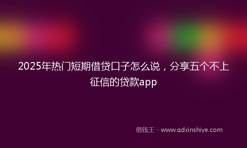 2025年热门短期借贷口子怎么说，分享五个不上征信的贷款app