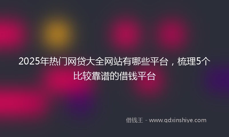 2025年热门网贷大全网站有哪些平台，梳理5个比较靠谱的借钱平台
