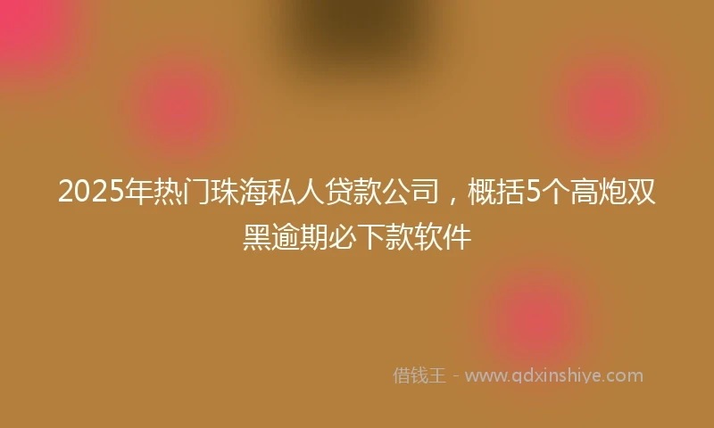 2025年热门珠海私人贷款公司，概括5个高炮双黑逾期必下款软件