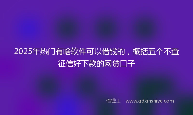 2025年热门有啥软件可以借钱的，概括五个不查征信好下款的网贷口子