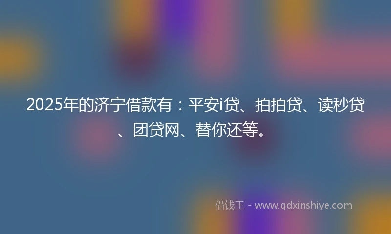 2025年的济宁借款有：平安i贷、拍拍贷、读秒贷、团贷网、替你还等。