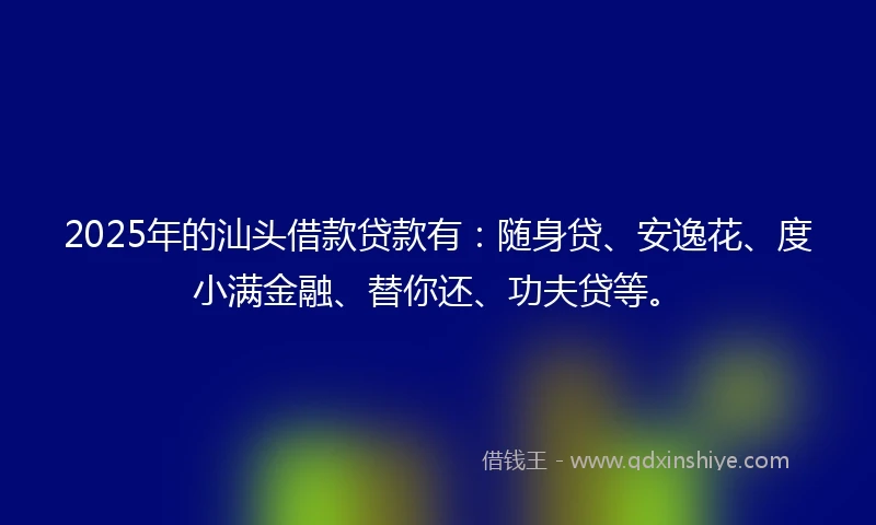 2025年的汕头借款贷款有：随身贷、安逸花、度小满金融、替你还、功夫贷等。