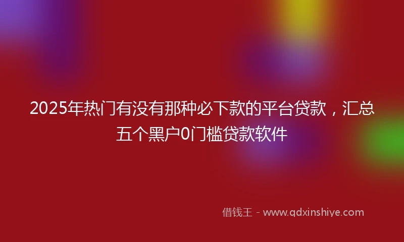 2025年热门有没有那种必下款的平台贷款，汇总五个黑户0门槛贷款软件