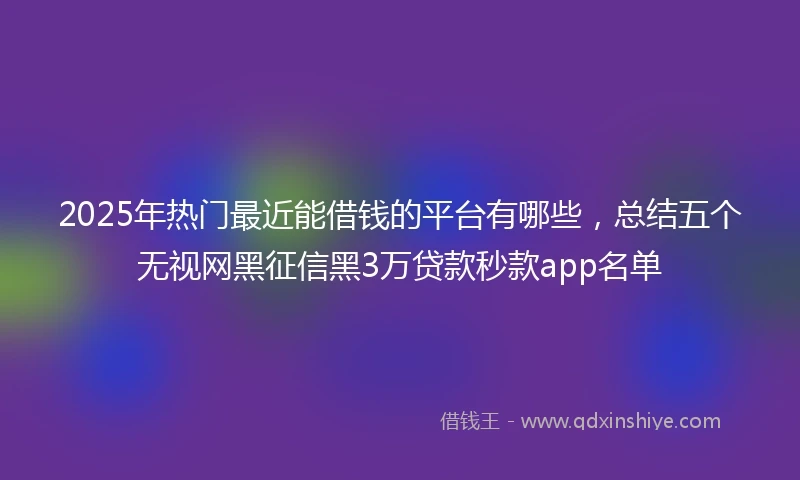 2025年热门最近能借钱的平台有哪些，总结五个无视网黑征信黑3万贷款秒款app名单