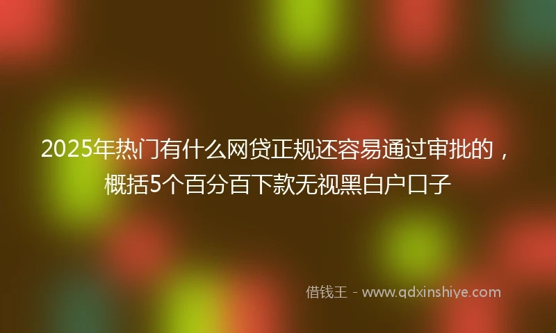2025年热门有什么网贷正规还容易通过审批的，概括5个百分百下款无视黑白户口子
