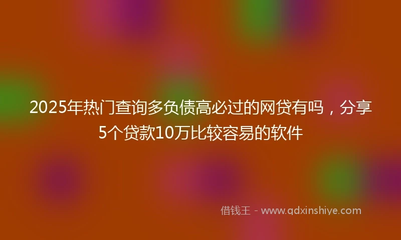 2025年热门查询多负债高必过的网贷有吗，分享5个贷款10万比较容易的软件