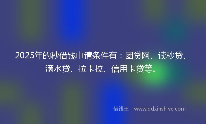 2025年的秒借钱申请条件有：团贷网、读秒贷、滴水贷、拉卡拉、信用卡贷等。