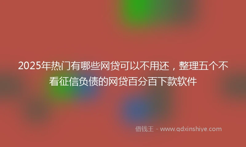 2025年热门有哪些网贷可以不用还，整理五个不看征信负债的网贷百分百下款软件