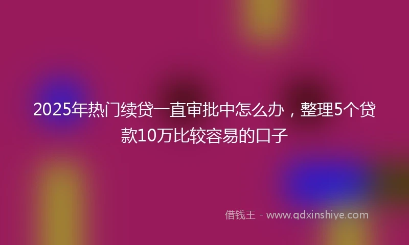 2025年热门续贷一直审批中怎么办，整理5个贷款10万比较容易的口子