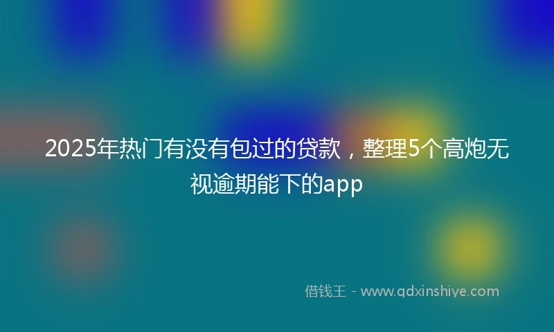 2025年热门有没有包过的贷款，整理5个高炮无视逾期能下的app