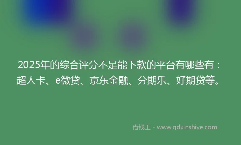 2025年的综合评分不足能下款的平台有哪些有：超人卡、e微贷、京东金融、分期乐、好期贷等。