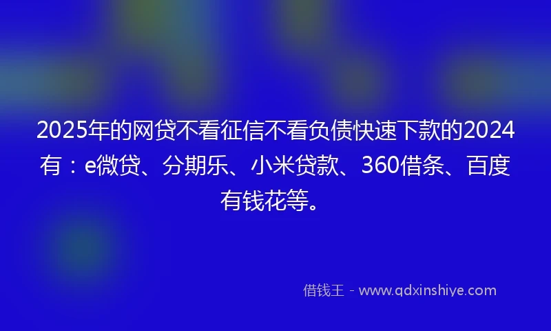 2025年的网贷不看征信不看负债快速下款的2024有：e微贷、分期乐、小米贷款、360借条、百度有钱花等。