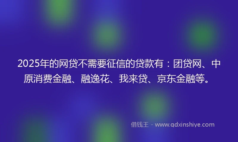 2025年的网贷不需要征信的贷款有:团贷网、中原消费金融、融逸花、我来贷、京东金融等。