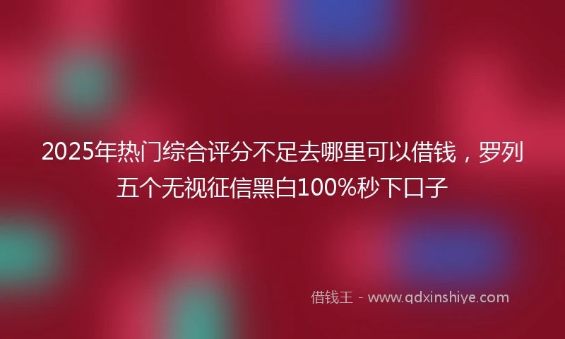 2025年热门综合评分不足去哪里可以借钱，罗列五个无视征信黑白100%秒下口子