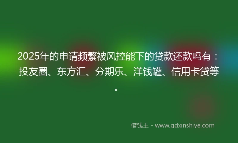 2025年的申请频繁被风控能下的贷款还款吗有：投友圈、东方汇、分期乐、洋钱罐、信用卡贷等。