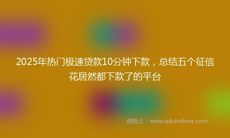 2025年热门极速贷款10分钟下款，总结五个征信花居然都下款了的平台