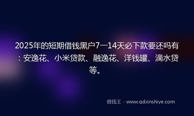 2025年的短期借钱黑户7一14天必下款要还吗有：安逸花、小米贷款、融逸花、洋钱罐、滴水贷等。