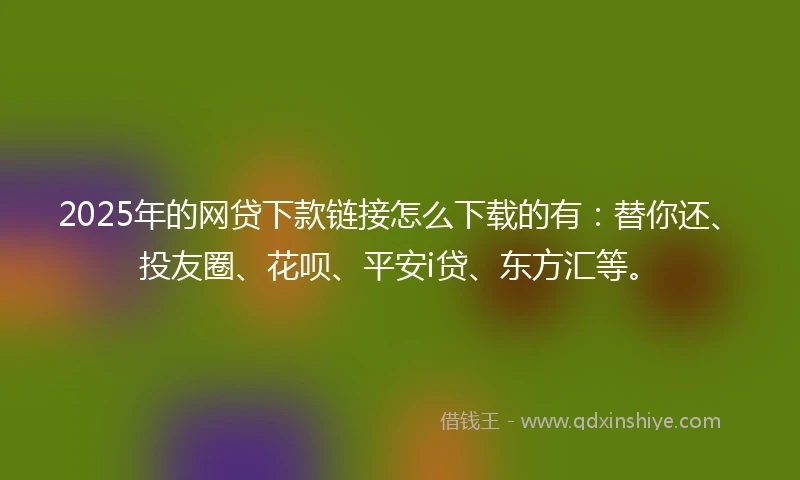 2025年的网贷下款链接怎么下载的有：替你还、投友圈、花呗、平安i贷、东方汇等。
