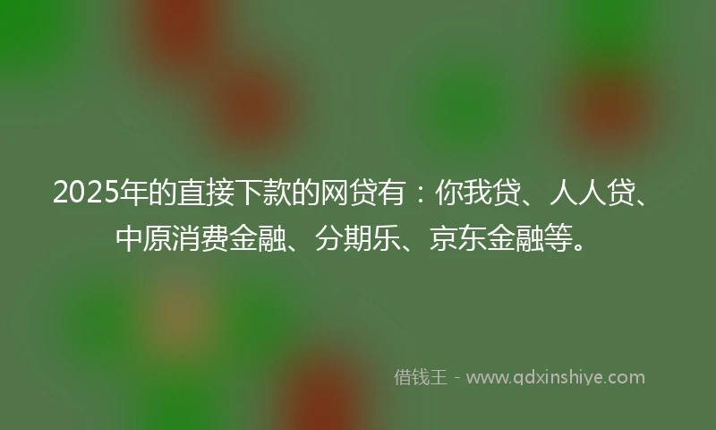 2025年的直接下款的网贷有：你我贷、人人贷、中原消费金融、分期乐、京东金融等。