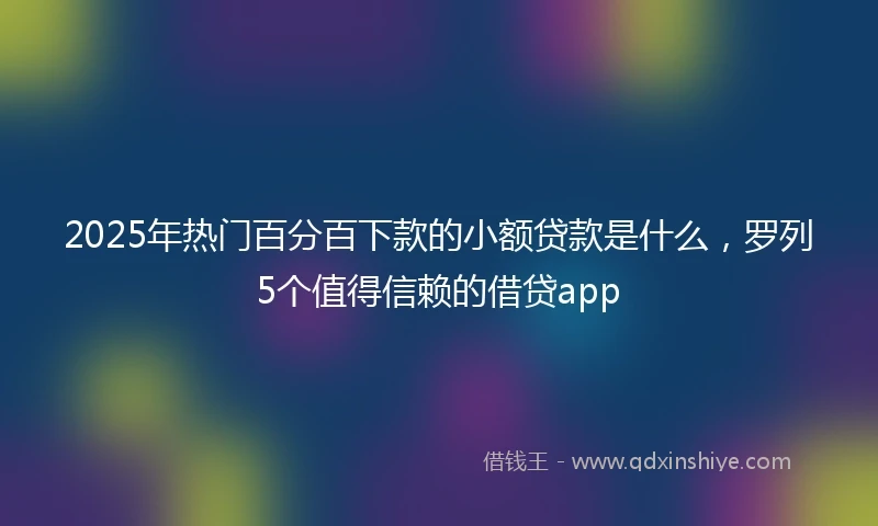 2025年热门百分百下款的小额贷款是什么，罗列5个值得信赖的借贷app