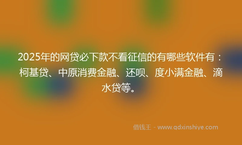 2025年的网贷必下款不看征信的有哪些软件有：柯基贷、中原消费金融、还呗、度小满金融、滴水贷等。