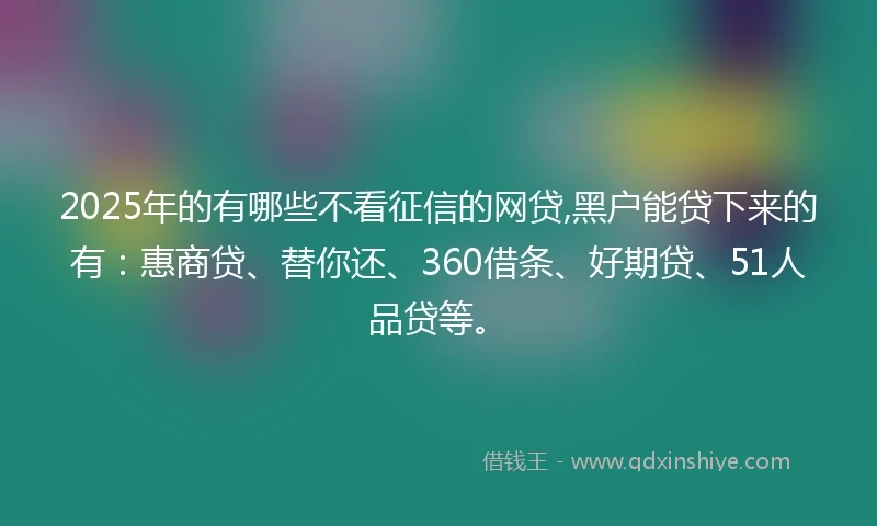 2025年的有哪些不看征信的网贷,黑户能贷下来的有：惠商贷、替你还、360借条、好期贷、51人品贷等。
