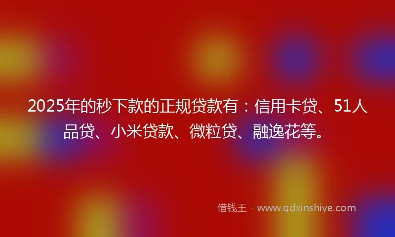 2025年的秒下款的正规贷款有：信用卡贷、51人品贷、小米贷款、微粒贷、融逸花等。