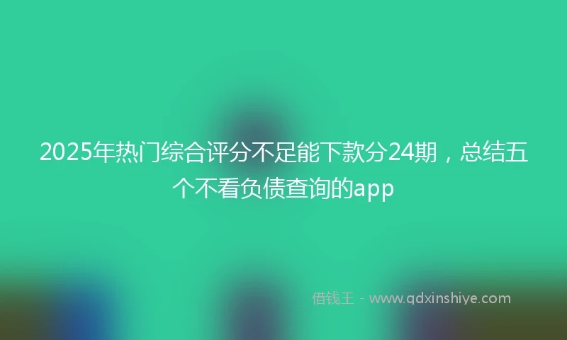 2025年热门综合评分不足能下款分24期，总结五个不看负债查询的app