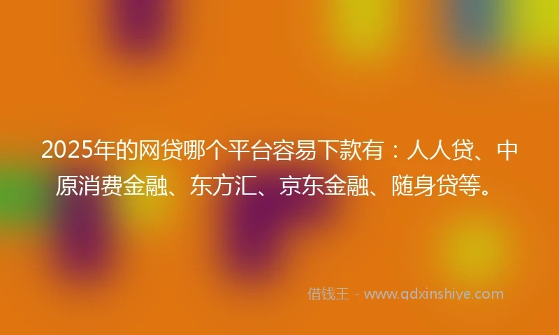 2025年的网贷哪个平台容易下款有：人人贷、中原消费金融、东方汇、京东金融、随身贷等。