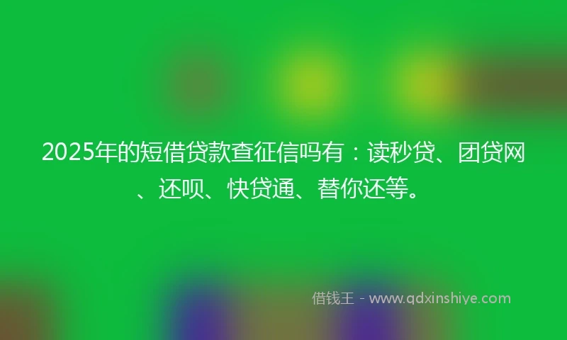 2025年的短借贷款查征信吗有：读秒贷、团贷网、还呗、快贷通、替你还等。