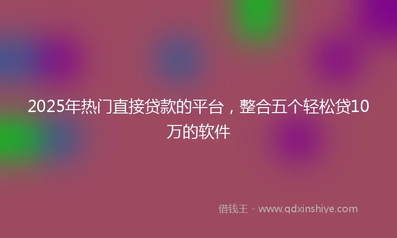 2025年热门直接贷款的平台，整合五个轻松贷10万的软件