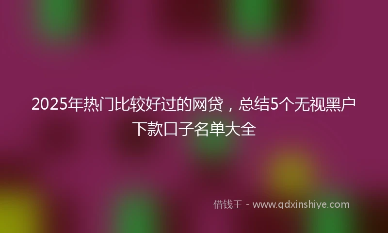 2025年热门比较好过的网贷，总结5个无视黑户下款口子名单大全