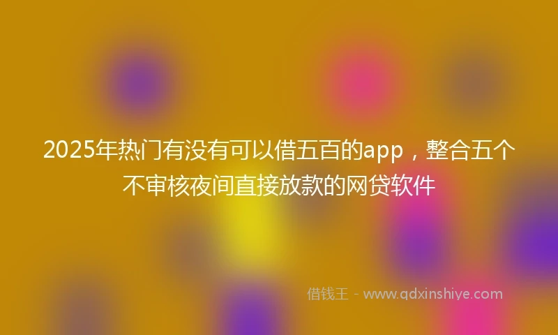 2025年热门有没有可以借五百的app，整合五个不审核夜间直接放款的网贷软件