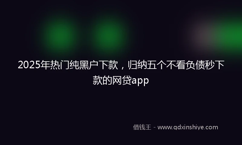 2025年热门纯黑户下款，归纳五个不看负债秒下款的网贷app
