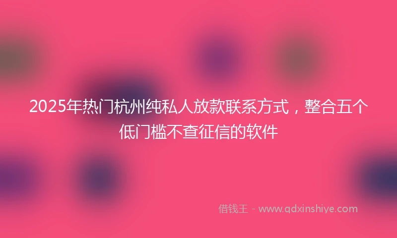 2025年热门杭州纯私人放款联系方式，整合五个低门槛不查征信的软件