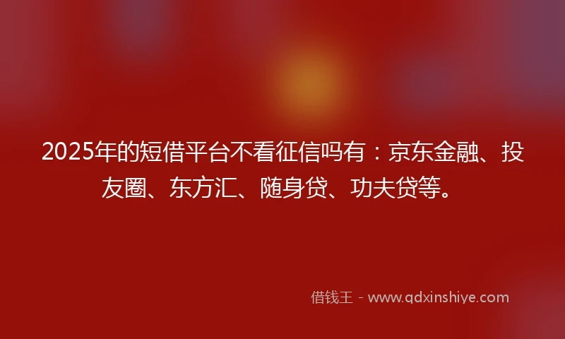 2025年的短借平台不看征信吗有：京东金融、投友圈、东方汇、随身贷、功夫贷等。
