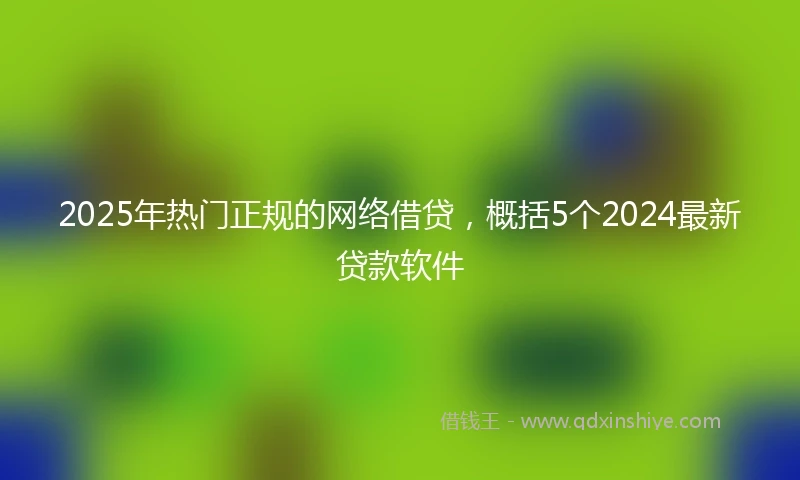 2025年热门正规的网络借贷，概括5个2024最新贷款软件