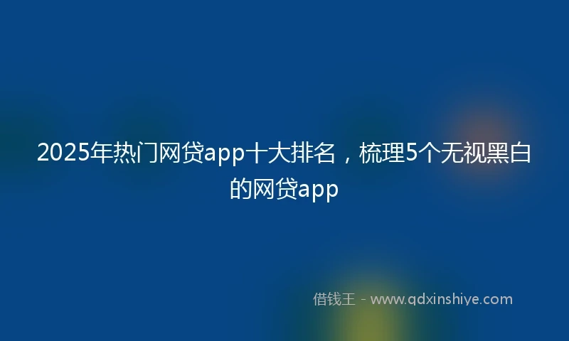 2025年热门网贷app十大排名，梳理5个无视黑白的网贷app