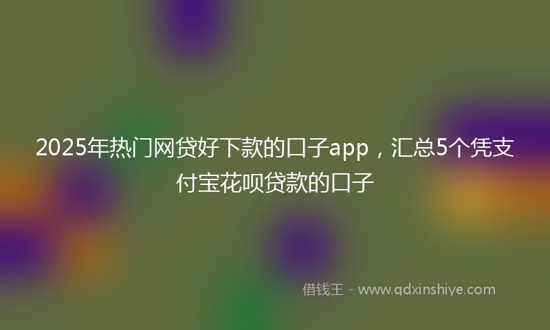 2025年热门网贷好下款的口子app，汇总5个凭支付宝花呗贷款的口子