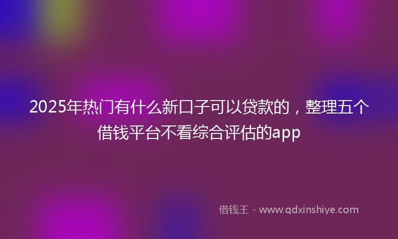 2025年热门有什么新口子可以贷款的，整理五个借钱平台不看综合评估的app